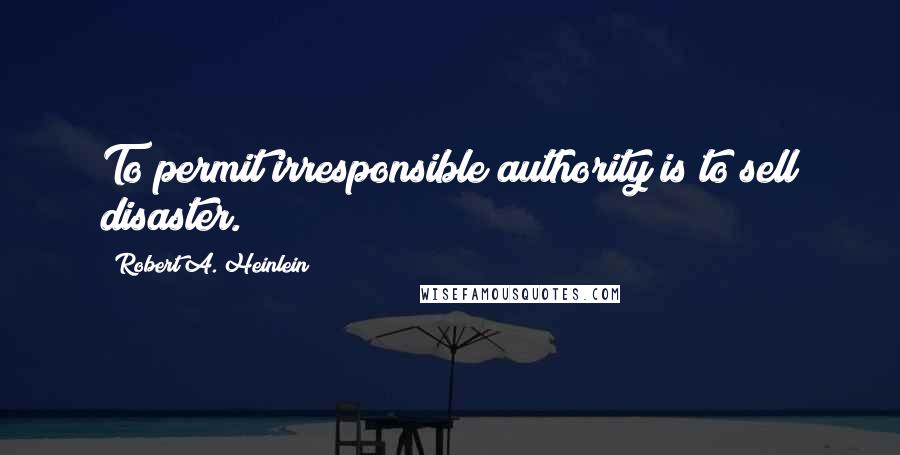 Robert A. Heinlein Quotes: To permit irresponsible authority is to sell disaster.