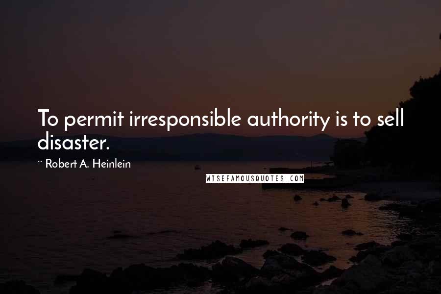 Robert A. Heinlein Quotes: To permit irresponsible authority is to sell disaster.