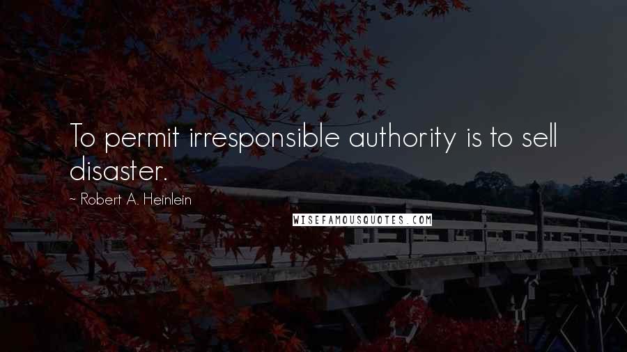 Robert A. Heinlein Quotes: To permit irresponsible authority is to sell disaster.