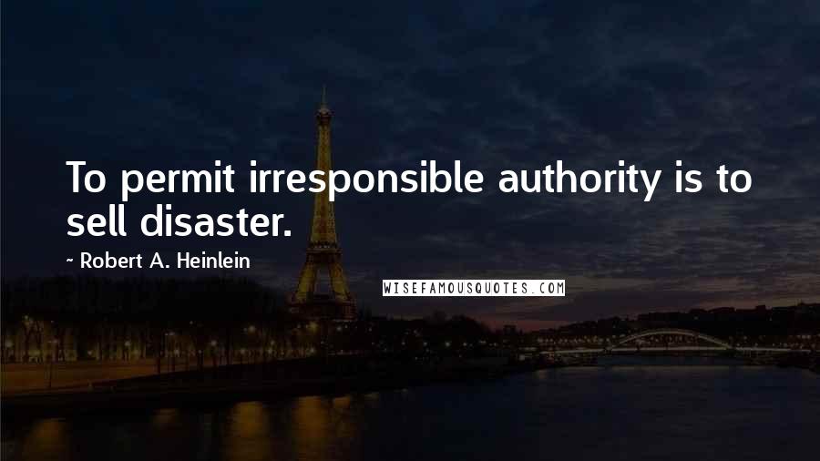 Robert A. Heinlein Quotes: To permit irresponsible authority is to sell disaster.