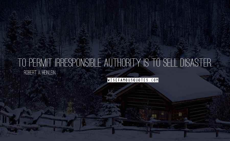 Robert A. Heinlein Quotes: To permit irresponsible authority is to sell disaster.