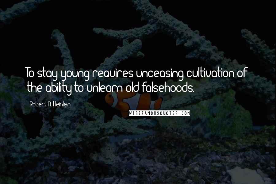 Robert A. Heinlein Quotes: To stay young requires unceasing cultivation of the ability to unlearn old falsehoods.