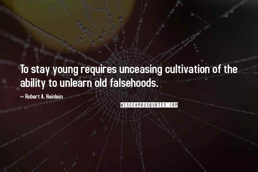 Robert A. Heinlein Quotes: To stay young requires unceasing cultivation of the ability to unlearn old falsehoods.