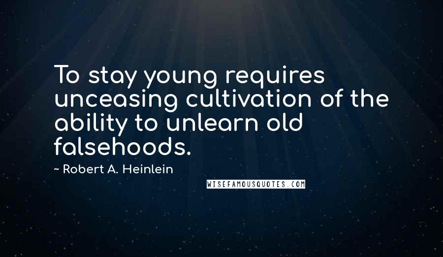 Robert A. Heinlein Quotes: To stay young requires unceasing cultivation of the ability to unlearn old falsehoods.