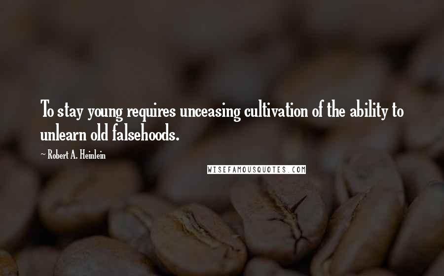 Robert A. Heinlein Quotes: To stay young requires unceasing cultivation of the ability to unlearn old falsehoods.