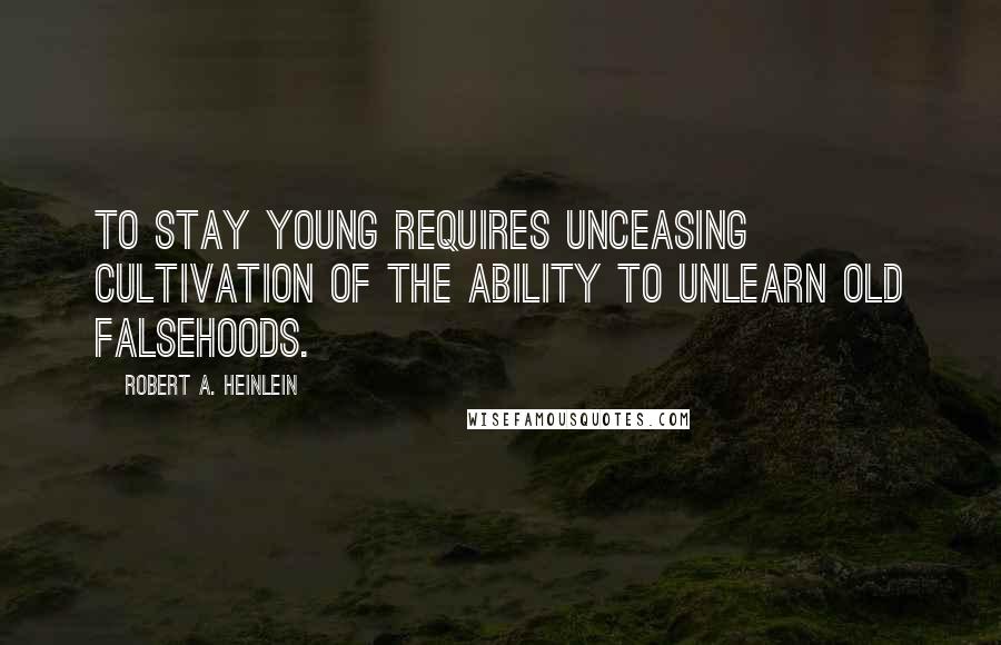 Robert A. Heinlein Quotes: To stay young requires unceasing cultivation of the ability to unlearn old falsehoods.