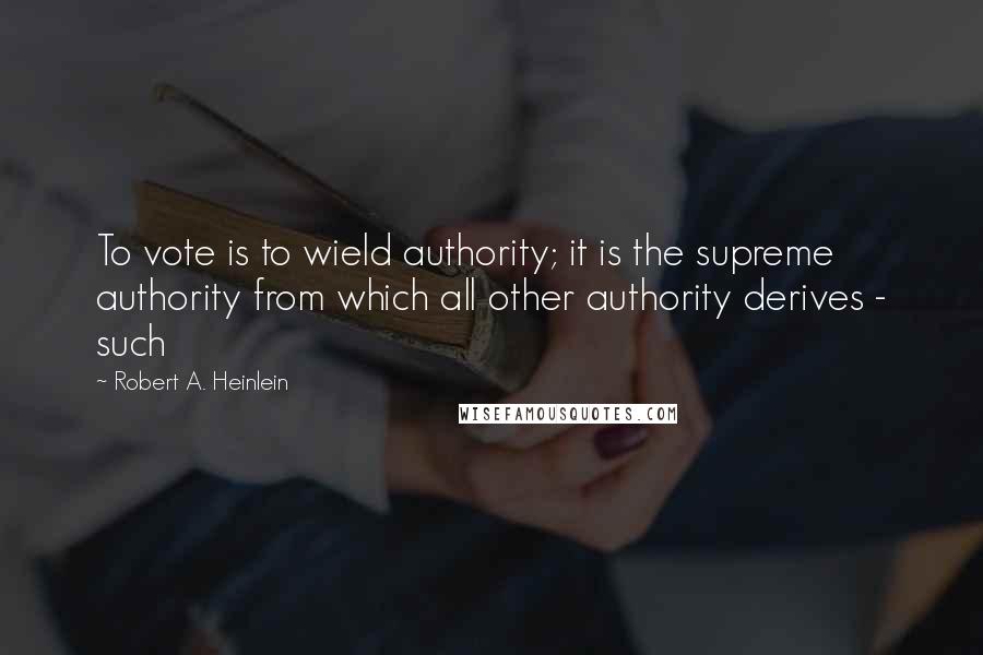 Robert A. Heinlein Quotes: To vote is to wield authority; it is the supreme authority from which all other authority derives - such