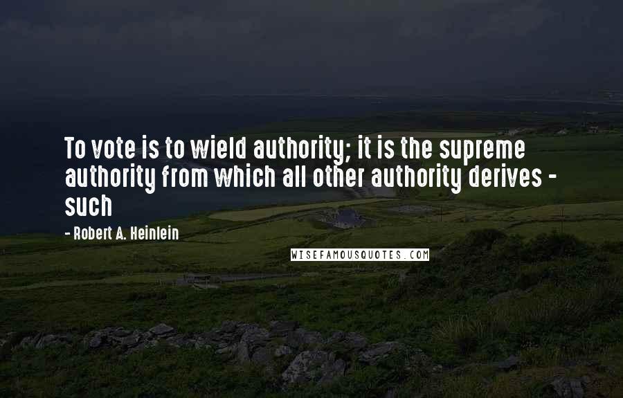 Robert A. Heinlein Quotes: To vote is to wield authority; it is the supreme authority from which all other authority derives - such