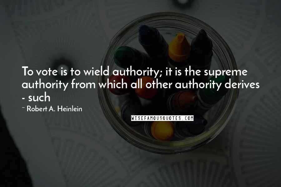 Robert A. Heinlein Quotes: To vote is to wield authority; it is the supreme authority from which all other authority derives - such