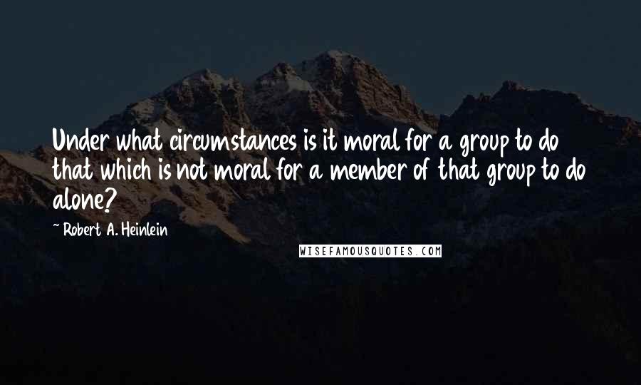 Robert A. Heinlein Quotes: Under what circumstances is it moral for a group to do that which is not moral for a member of that group to do alone?