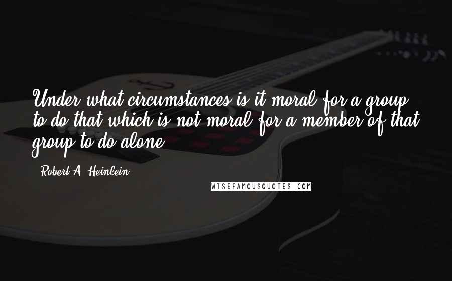 Robert A. Heinlein Quotes: Under what circumstances is it moral for a group to do that which is not moral for a member of that group to do alone?