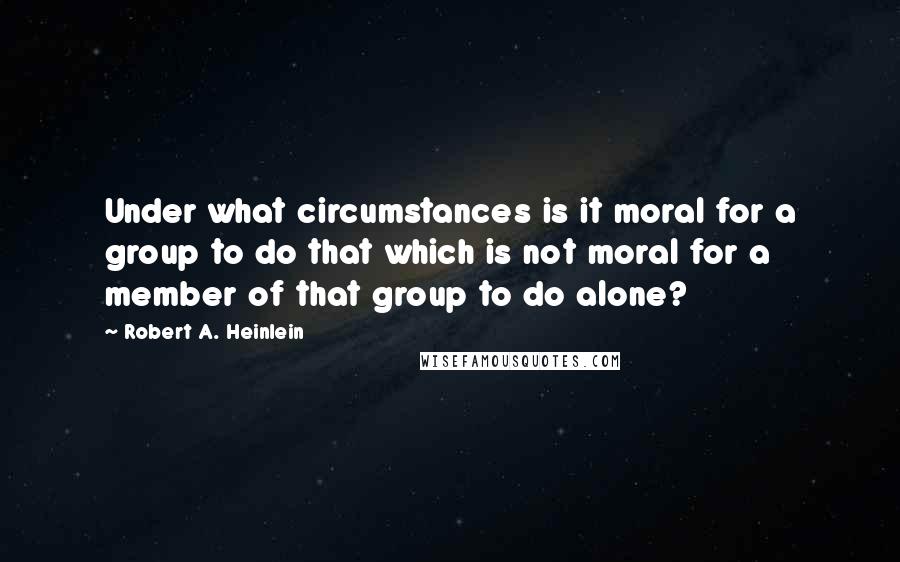 Robert A. Heinlein Quotes: Under what circumstances is it moral for a group to do that which is not moral for a member of that group to do alone?