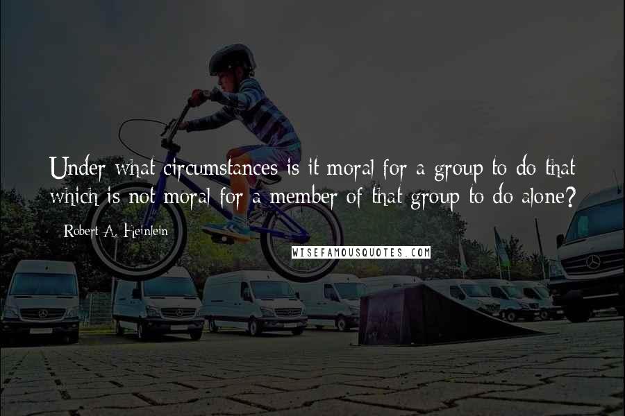 Robert A. Heinlein Quotes: Under what circumstances is it moral for a group to do that which is not moral for a member of that group to do alone?