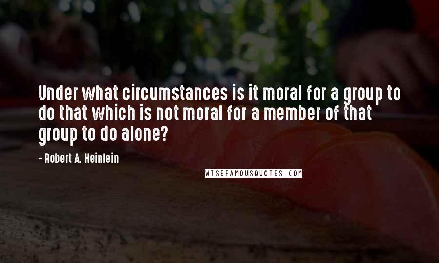 Robert A. Heinlein Quotes: Under what circumstances is it moral for a group to do that which is not moral for a member of that group to do alone?