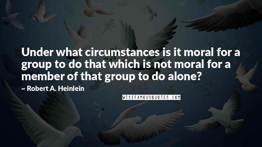 Robert A. Heinlein Quotes: Under what circumstances is it moral for a group to do that which is not moral for a member of that group to do alone?