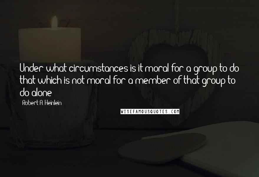 Robert A. Heinlein Quotes: Under what circumstances is it moral for a group to do that which is not moral for a member of that group to do alone?