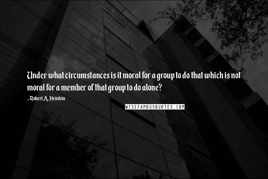 Robert A. Heinlein Quotes: Under what circumstances is it moral for a group to do that which is not moral for a member of that group to do alone?