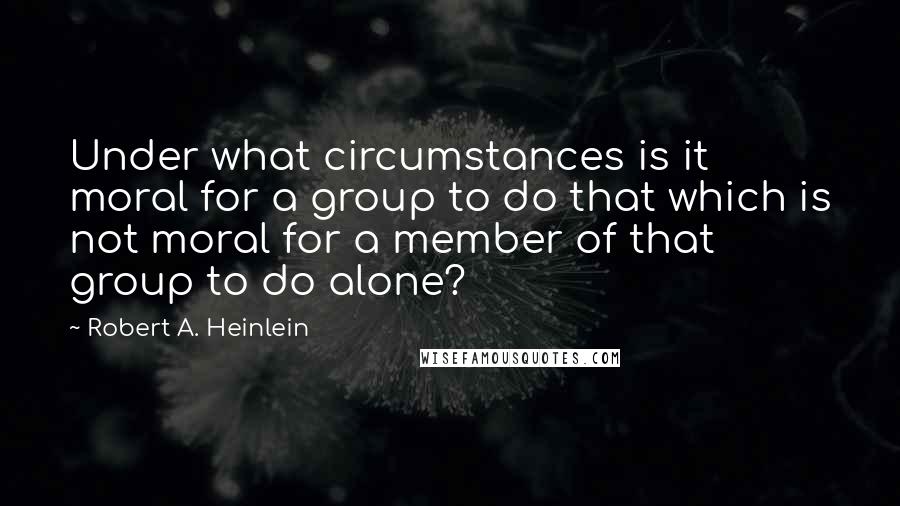 Robert A. Heinlein Quotes: Under what circumstances is it moral for a group to do that which is not moral for a member of that group to do alone?