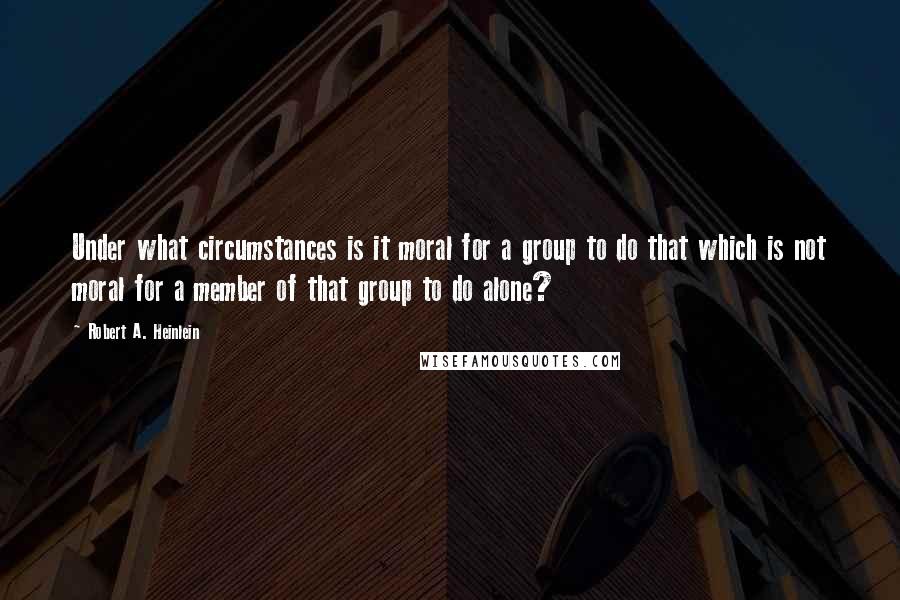 Robert A. Heinlein Quotes: Under what circumstances is it moral for a group to do that which is not moral for a member of that group to do alone?