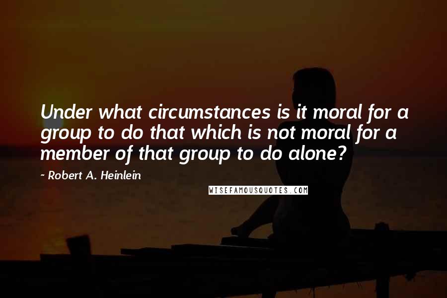 Robert A. Heinlein Quotes: Under what circumstances is it moral for a group to do that which is not moral for a member of that group to do alone?