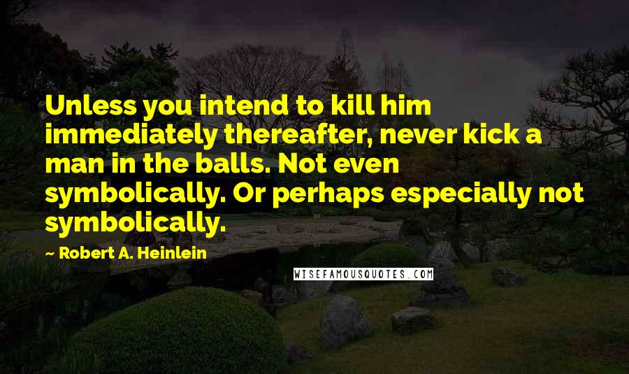 Robert A. Heinlein Quotes: Unless you intend to kill him immediately thereafter, never kick a man in the balls. Not even symbolically. Or perhaps especially not symbolically.