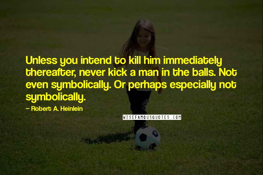 Robert A. Heinlein Quotes: Unless you intend to kill him immediately thereafter, never kick a man in the balls. Not even symbolically. Or perhaps especially not symbolically.