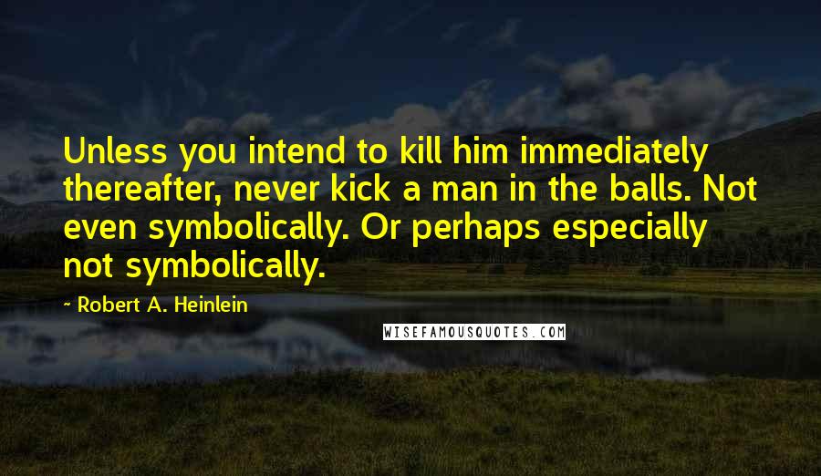 Robert A. Heinlein Quotes: Unless you intend to kill him immediately thereafter, never kick a man in the balls. Not even symbolically. Or perhaps especially not symbolically.