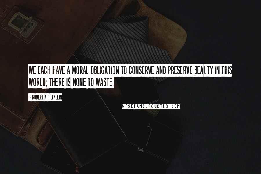 Robert A. Heinlein Quotes: We each have a moral obligation to conserve and preserve beauty in this world; there is none to waste.