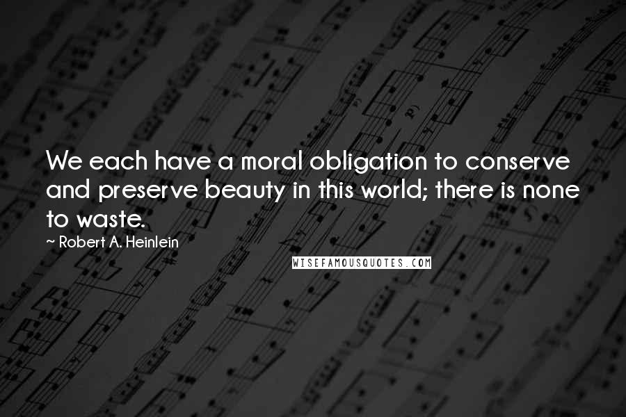 Robert A. Heinlein Quotes: We each have a moral obligation to conserve and preserve beauty in this world; there is none to waste.