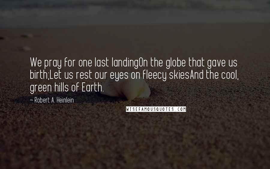 Robert A. Heinlein Quotes: We pray for one last landingOn the globe that gave us birth;Let us rest our eyes on fleecy skiesAnd the cool, green hills of Earth.