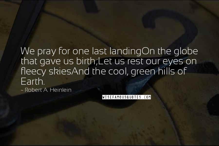 Robert A. Heinlein Quotes: We pray for one last landingOn the globe that gave us birth;Let us rest our eyes on fleecy skiesAnd the cool, green hills of Earth.