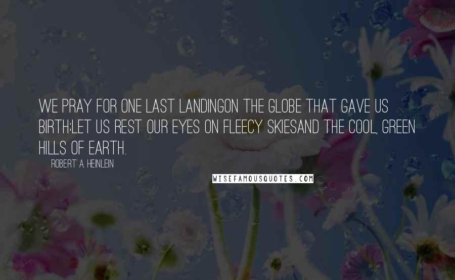 Robert A. Heinlein Quotes: We pray for one last landingOn the globe that gave us birth;Let us rest our eyes on fleecy skiesAnd the cool, green hills of Earth.