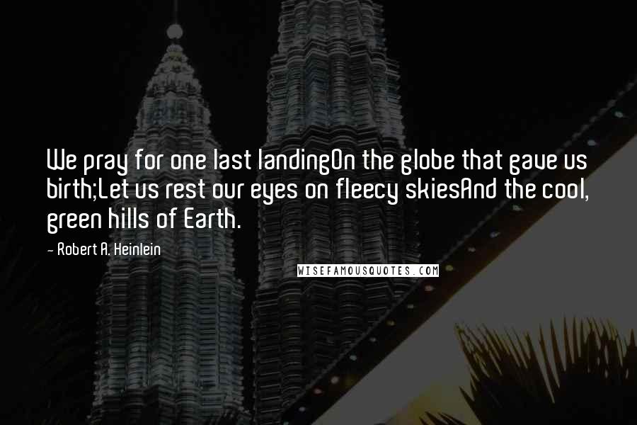 Robert A. Heinlein Quotes: We pray for one last landingOn the globe that gave us birth;Let us rest our eyes on fleecy skiesAnd the cool, green hills of Earth.