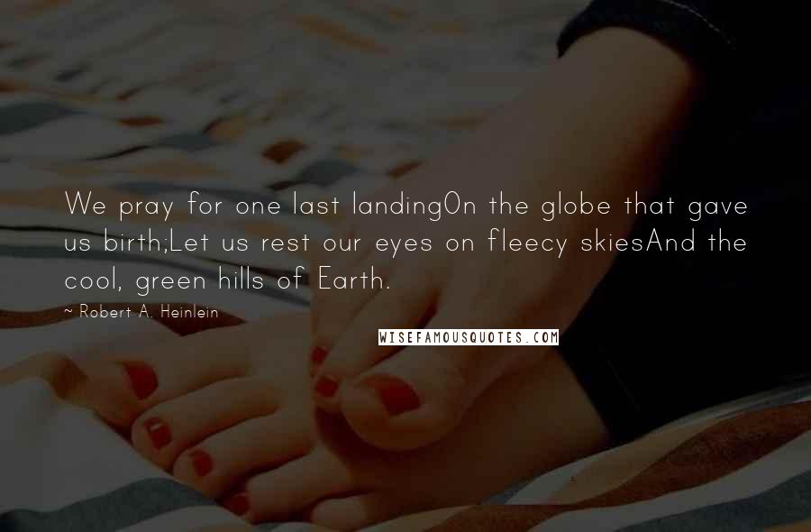 Robert A. Heinlein Quotes: We pray for one last landingOn the globe that gave us birth;Let us rest our eyes on fleecy skiesAnd the cool, green hills of Earth.