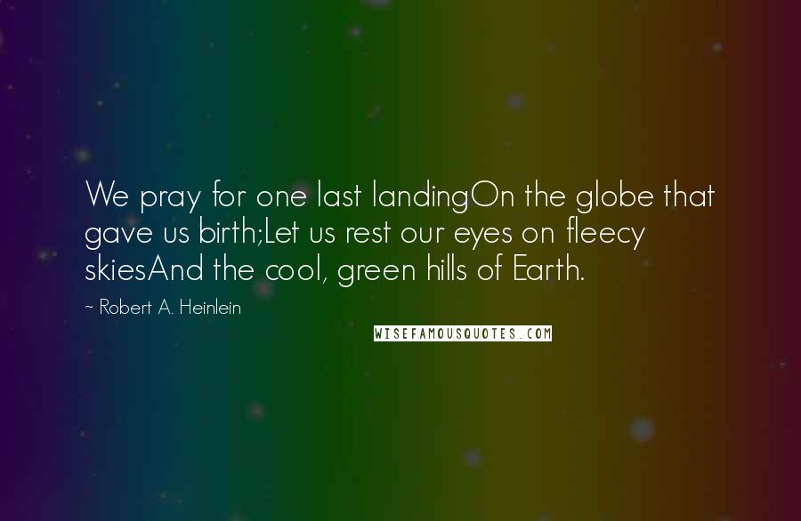 Robert A. Heinlein Quotes: We pray for one last landingOn the globe that gave us birth;Let us rest our eyes on fleecy skiesAnd the cool, green hills of Earth.