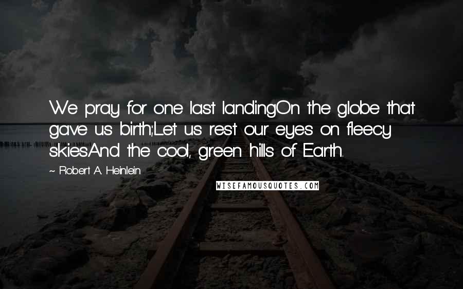 Robert A. Heinlein Quotes: We pray for one last landingOn the globe that gave us birth;Let us rest our eyes on fleecy skiesAnd the cool, green hills of Earth.