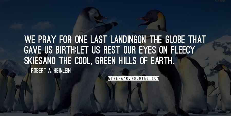 Robert A. Heinlein Quotes: We pray for one last landingOn the globe that gave us birth;Let us rest our eyes on fleecy skiesAnd the cool, green hills of Earth.