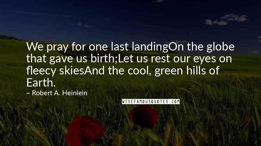 Robert A. Heinlein Quotes: We pray for one last landingOn the globe that gave us birth;Let us rest our eyes on fleecy skiesAnd the cool, green hills of Earth.