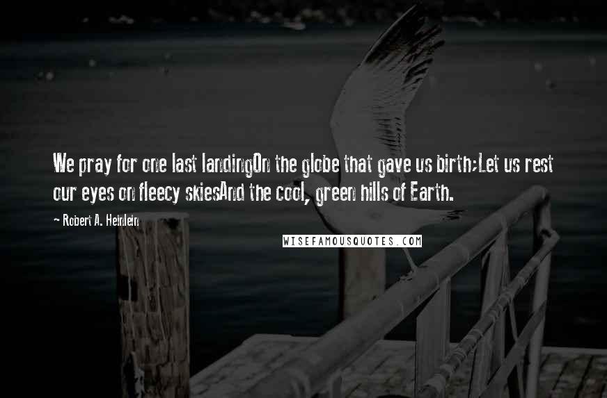 Robert A. Heinlein Quotes: We pray for one last landingOn the globe that gave us birth;Let us rest our eyes on fleecy skiesAnd the cool, green hills of Earth.