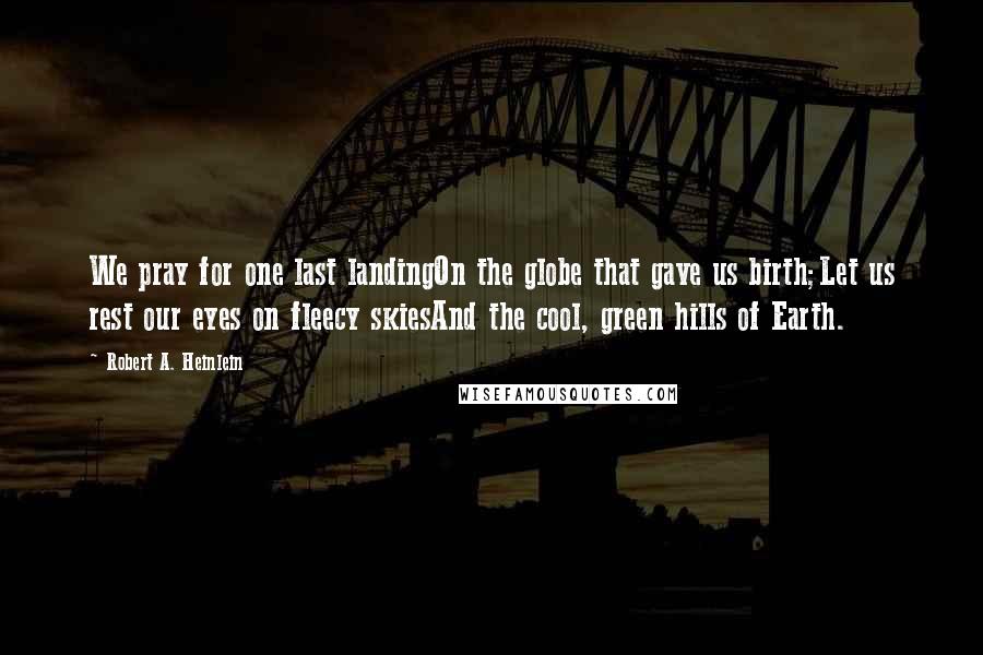 Robert A. Heinlein Quotes: We pray for one last landingOn the globe that gave us birth;Let us rest our eyes on fleecy skiesAnd the cool, green hills of Earth.