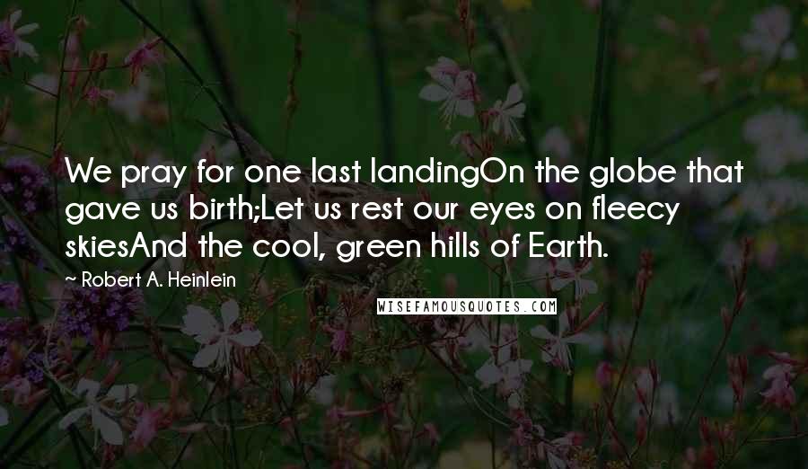 Robert A. Heinlein Quotes: We pray for one last landingOn the globe that gave us birth;Let us rest our eyes on fleecy skiesAnd the cool, green hills of Earth.