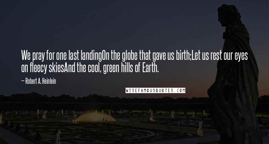 Robert A. Heinlein Quotes: We pray for one last landingOn the globe that gave us birth;Let us rest our eyes on fleecy skiesAnd the cool, green hills of Earth.
