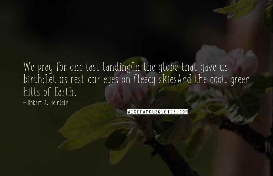 Robert A. Heinlein Quotes: We pray for one last landingOn the globe that gave us birth;Let us rest our eyes on fleecy skiesAnd the cool, green hills of Earth.