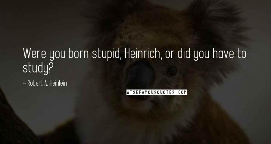 Robert A. Heinlein Quotes: Were you born stupid, Heinrich, or did you have to study?