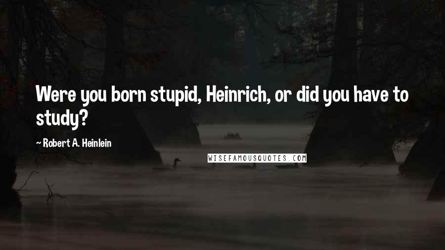Robert A. Heinlein Quotes: Were you born stupid, Heinrich, or did you have to study?