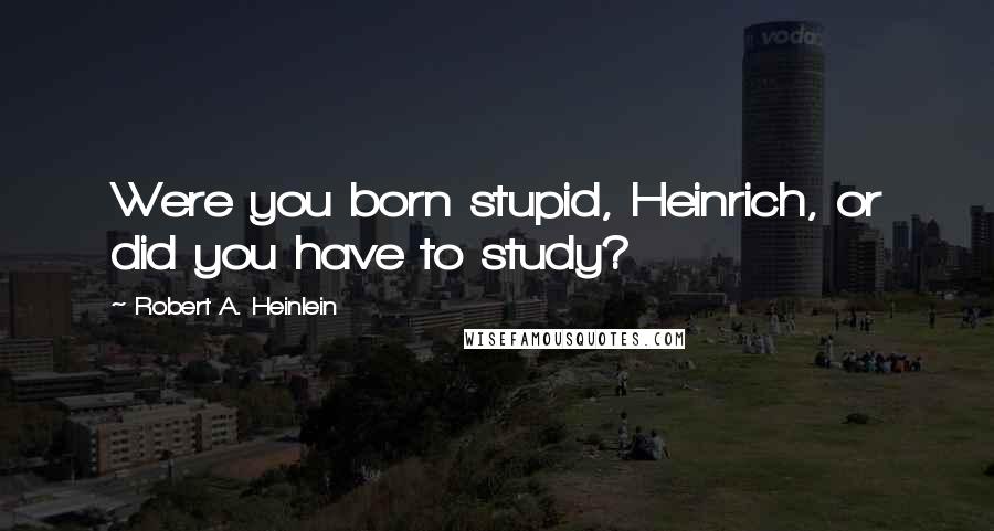 Robert A. Heinlein Quotes: Were you born stupid, Heinrich, or did you have to study?