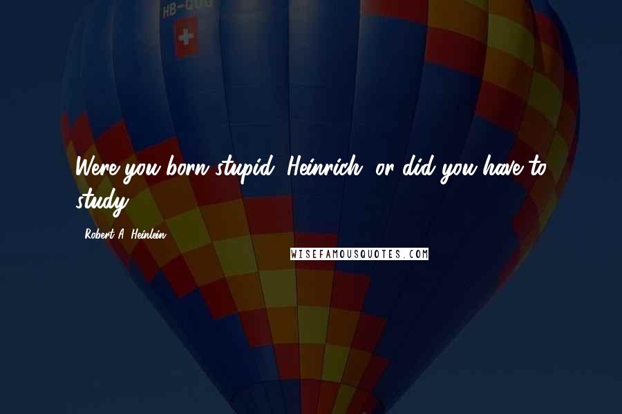 Robert A. Heinlein Quotes: Were you born stupid, Heinrich, or did you have to study?