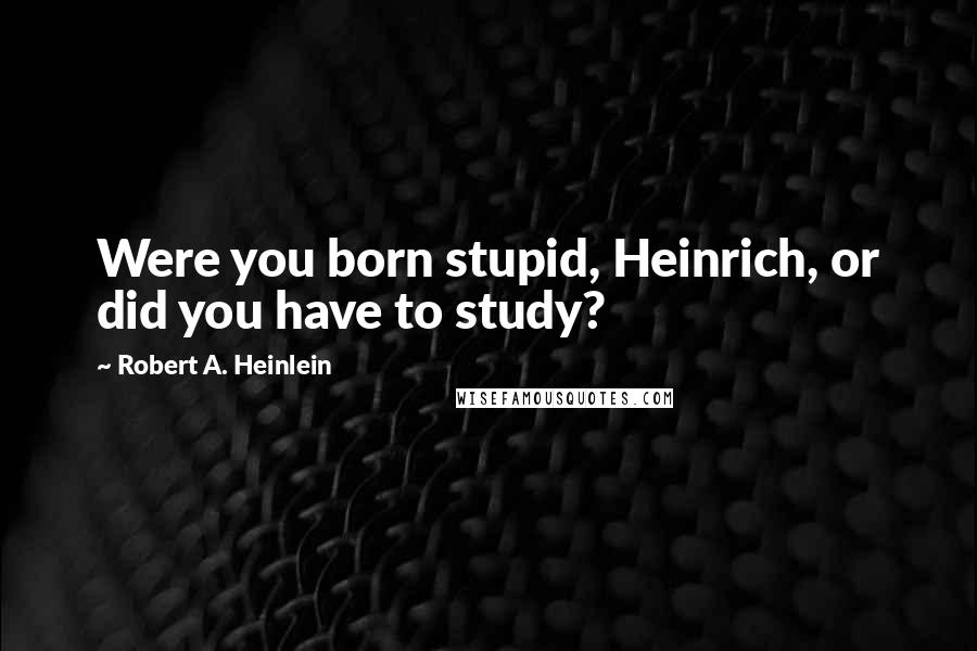 Robert A. Heinlein Quotes: Were you born stupid, Heinrich, or did you have to study?