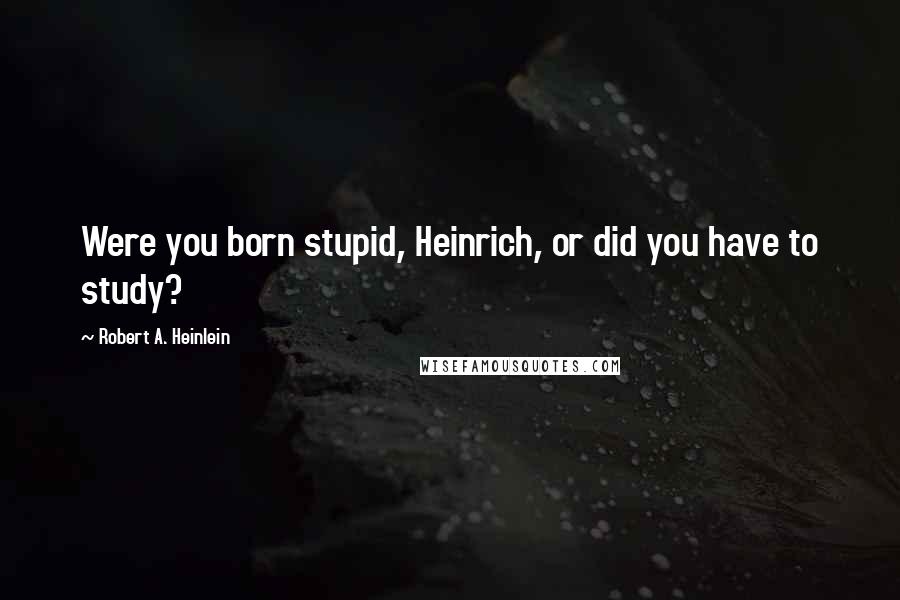 Robert A. Heinlein Quotes: Were you born stupid, Heinrich, or did you have to study?
