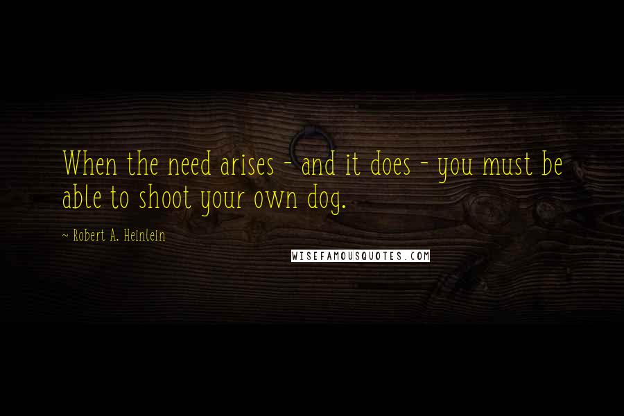 Robert A. Heinlein Quotes: When the need arises - and it does - you must be able to shoot your own dog.